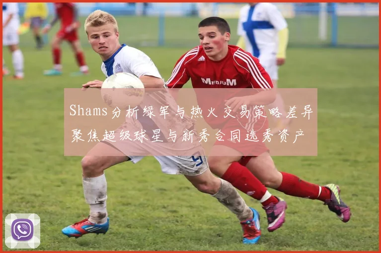 Shams分析绿军与热火交易策略差异聚焦超级球星与新秀合同选秀资产