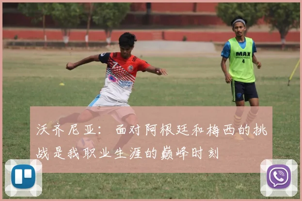 沃齐尼亚：面对阿根廷和梅西的挑战是我职业生涯的巅峰时刻