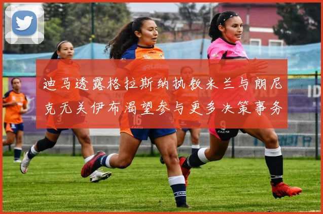迪马透露格拉斯纳执教米兰与朗尼克无关伊布渴望参与更多决策事务