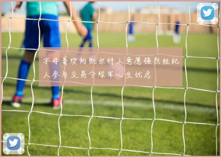 字母哥续约凯尔特人意愿强烈经纪人参与交易令绿军心生忧虑