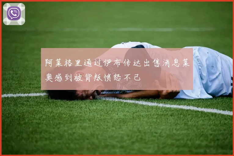 阿莱格里通过伊布传达出售消息莱奥感到被背叛愤怒不已