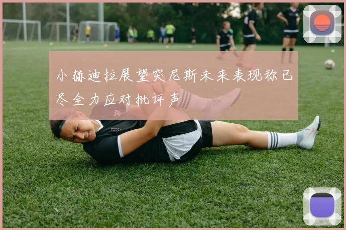 小赫迪拉展望突尼斯未来表现称已尽全力应对批评声