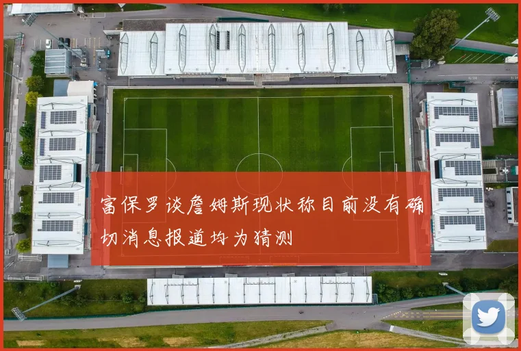富保罗谈詹姆斯现状称目前没有确切消息报道均为猜测