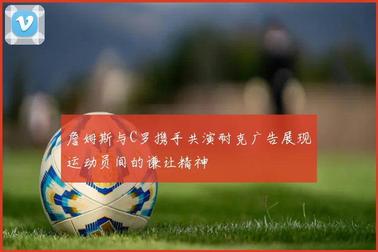 詹姆斯与C罗携手共演耐克广告展现运动员间的谦让精神