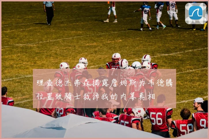 理查德杰弗森揭露詹姆斯为韦德腾位置致骑士裁掉我的内幕真相