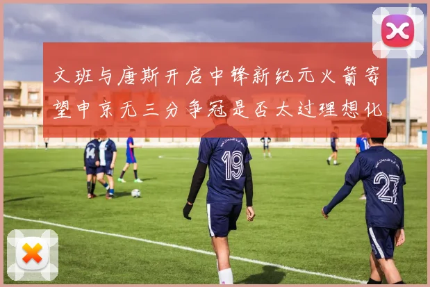 文班与唐斯开启中锋新纪元火箭寄望申京无三分争冠是否太过理想化