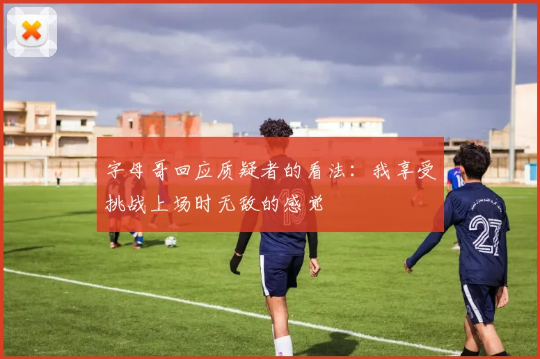 字母哥回应质疑者的看法：我享受挑战上场时无敌的感觉