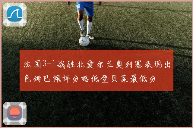 法国3-1战胜北爱尔兰奥利塞表现出色姆巴佩评分略低登贝莱最低分
