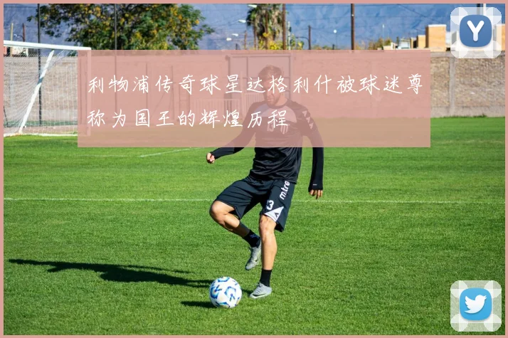 利物浦传奇球星达格利什被球迷尊称为国王的辉煌历程
