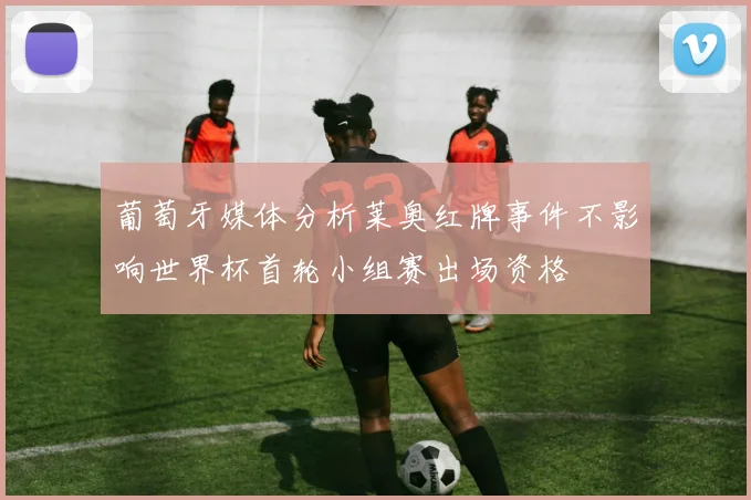 葡萄牙媒体分析莱奥红牌事件不影响世界杯首轮小组赛出场资格
